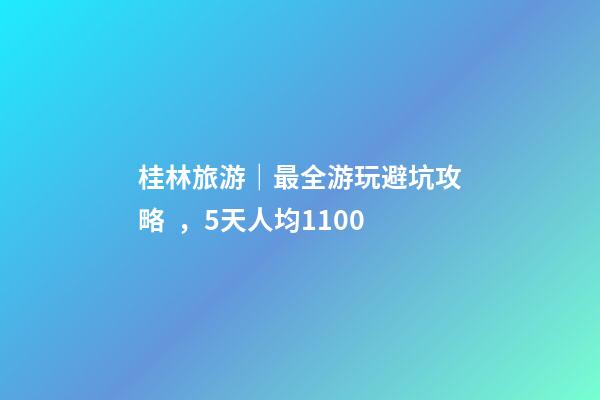 桂林旅游｜最全游玩避坑攻略，5天人均1100